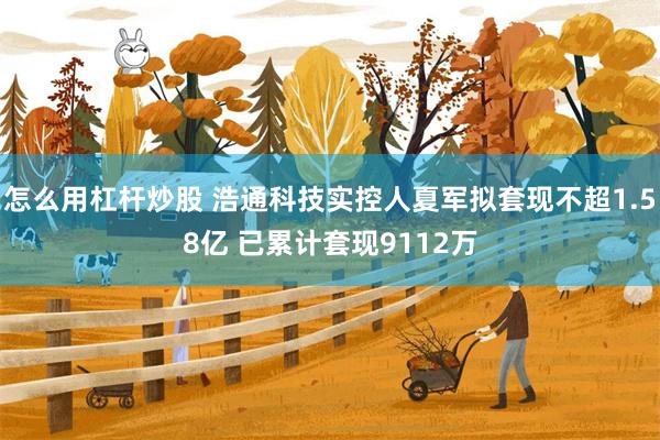 怎么用杠杆炒股 浩通科技实控人夏军拟套现不超1.58亿 已累计套现9112万