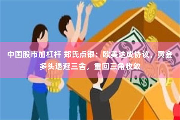 中国股市加杠杆 郑氏点银：欧美达成协议，黄金多头退避三舍，重回三角收敛