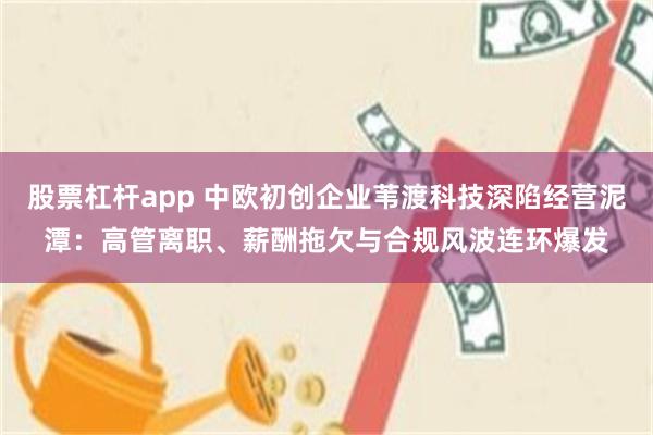 股票杠杆app 中欧初创企业苇渡科技深陷经营泥潭：高管离职、薪酬拖欠与合规风波连环爆发
